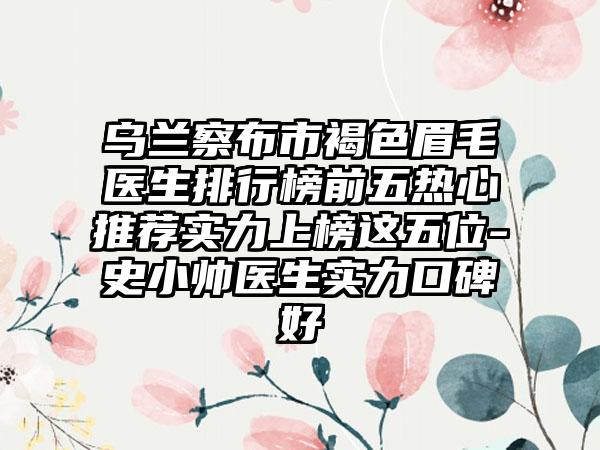 乌兰察布市褐色眉毛医生排行榜前五热心推荐实力上榜这五位-史小帅医生实力口碑好