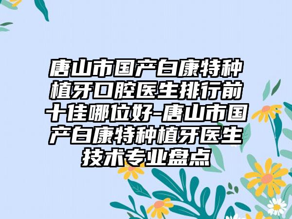 唐山市国产白康特种植牙口腔医生排行前十佳哪位好-唐山市国产白康特种植牙医生技术专业盘点