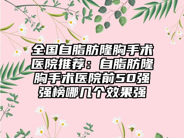 全国自脂肪隆胸手术医院推荐：自脂肪隆胸手术医院前50强强榜哪几个效果强