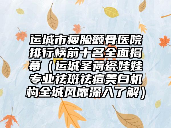 运城市瘦脸颧骨医院排行榜前十名全面揭幕（运城圣荷瓷娃娃专业祛斑祛痘美白机构全城风靡深入了解）