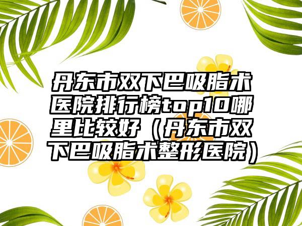 丹东市双下巴吸脂术医院排行榜top10哪里比较好（丹东市双下巴吸脂术整形医院）