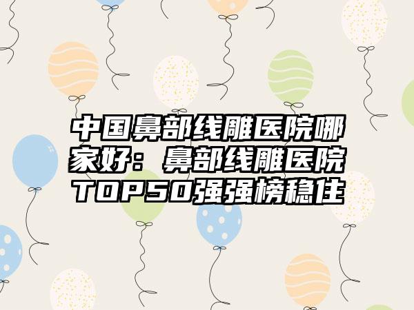 中国鼻部线雕医院哪家好：鼻部线雕医院TOP50强强榜稳住