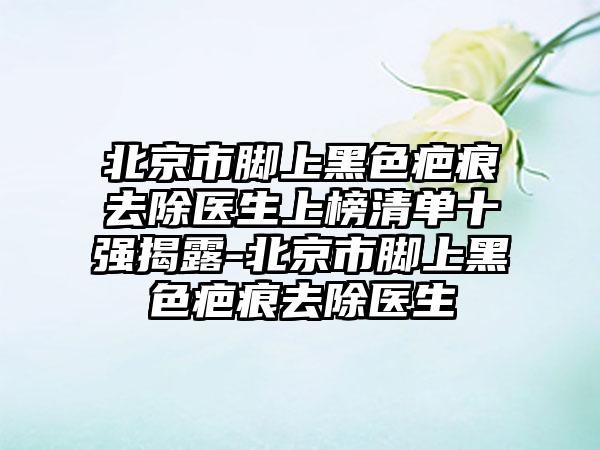 北京市脚上黑色疤痕去除医生上榜清单十强揭露-北京市脚上黑色疤痕去除医生