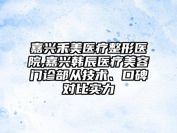 嘉兴禾美医疗整形医院,嘉兴韩辰医疗美容门诊部从技术、口碑对比实力