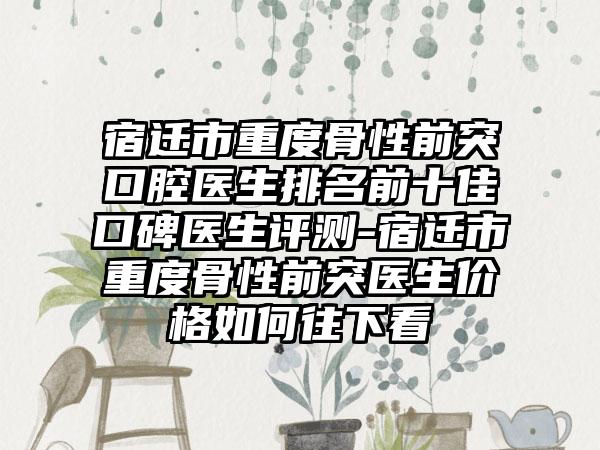 宿迁市重度骨性前突口腔医生排名前十佳口碑医生评测-宿迁市重度骨性前突医生价格如何往下看