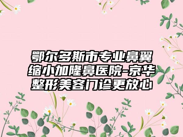 鄂尔多斯市专业鼻翼缩小加隆鼻医院-京华整形美容门诊更放心