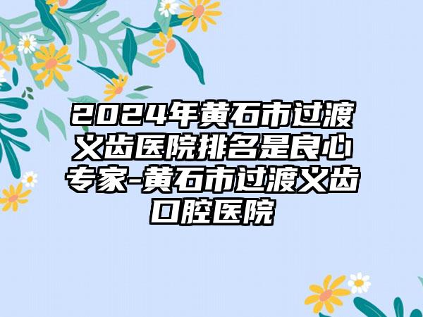 2024年黄石市过渡义齿医院排名是良心专家-黄石市过渡义齿口腔医院