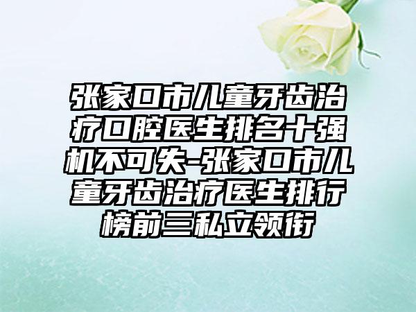 张家口市儿童牙齿治疗口腔医生排名十强机不可失-张家口市儿童牙齿治疗医生排行榜前三私立领衔