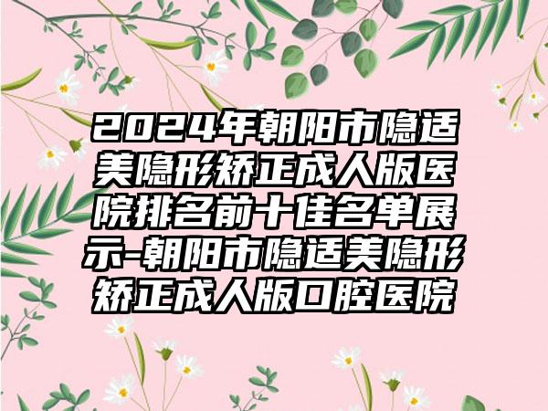 2024年朝阳市隐适美隐形矫正成人版医院排名前十佳名单展示-朝阳市隐适美隐形矫正成人版口腔医院