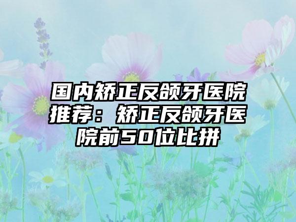 国内矫正反颌牙医院推荐：矫正反颌牙医院前50位比拼