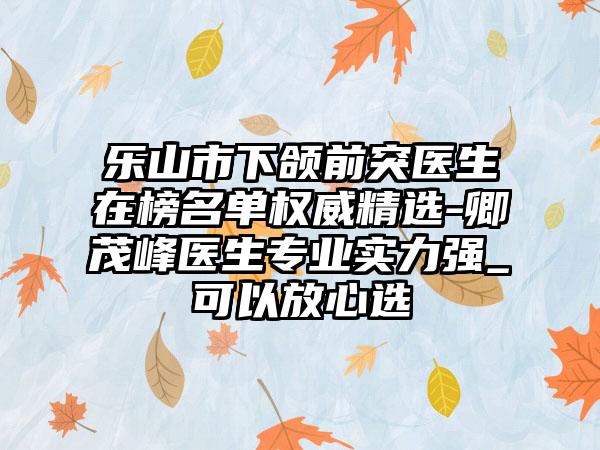 乐山市下颌前突医生在榜名单权威精选-卿茂峰医生专业实力强_可以放心选