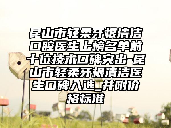 昆山市轻柔牙根清洁口腔医生上榜名单前十位技术口碑突出-昆山市轻柔牙根清洁医生口碑入选_并附价格标准