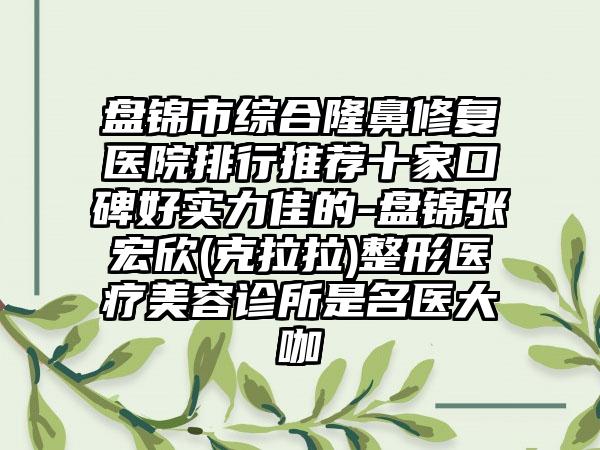 盘锦市综合隆鼻修复医院排行推荐十家口碑好实力佳的-盘锦张宏欣(克拉拉)整形医疗美容诊所是名医大咖