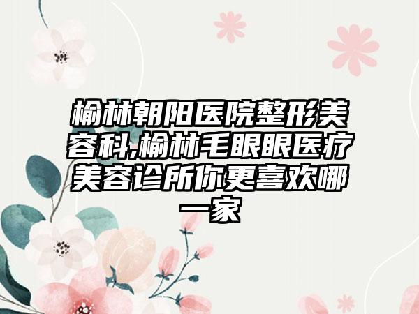 榆林朝阳医院整形美容科,榆林毛眼眼医疗美容诊所你更喜欢哪一家