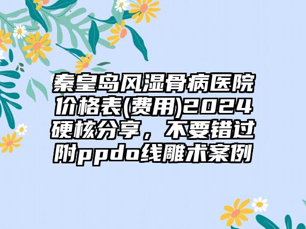 秦皇岛风湿骨病医院价格表(费用)2024硬核分享，不要错过附ppdo线雕术案例