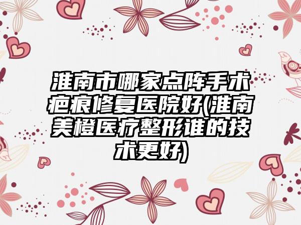 淮南市哪家点阵手术疤痕修复医院好(淮南美橙医疗整形谁的技术更好)