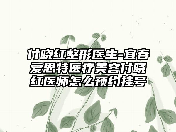 付晓红整形医生-宜春爱思特医疗美容付晓红医师怎么预约挂号