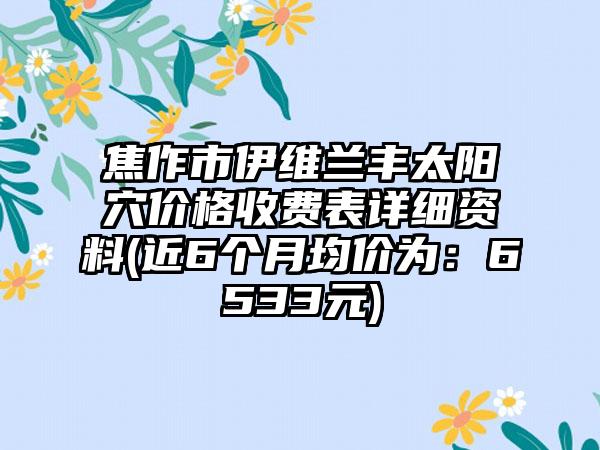 焦作市伊维兰丰太阳穴价格收费表详细资料(近6个月均价为：6533元)