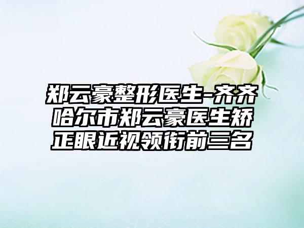 郑云豪整形医生-齐齐哈尔市郑云豪医生矫正眼近视领衔前三名