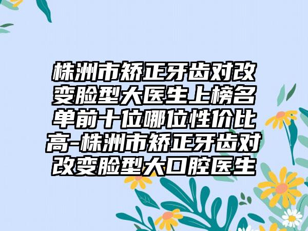 株洲市矫正牙齿对改变脸型大医生上榜名单前十位哪位性价比高-株洲市矫正牙齿对改变脸型大口腔医生