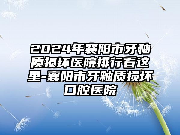 2024年襄阳市牙釉质损坏医院排行看这里-襄阳市牙釉质损坏口腔医院