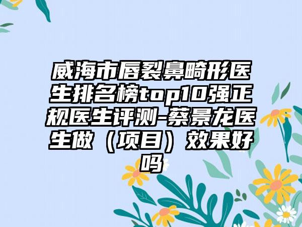 威海市唇裂鼻畸形医生排名榜top10强正规医生评测-蔡景龙医生做（项目）效果好吗