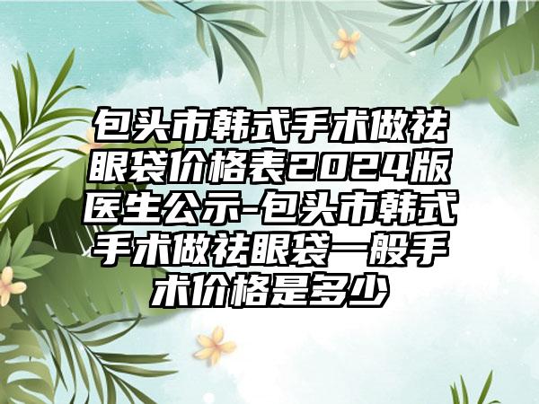 包头市韩式手术做祛眼袋价格表2024版医生公示-包头市韩式手术做祛眼袋一般手术价格是多少