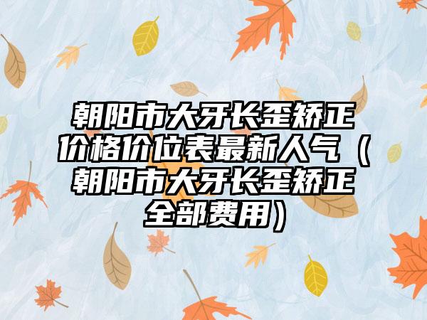 朝阳市大牙长歪矫正价格价位表最新人气（朝阳市大牙长歪矫正全部费用）