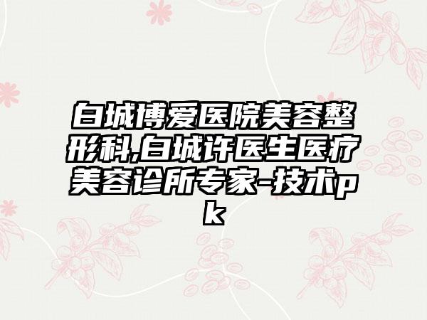 白城博爱医院美容整形科,白城许医生医疗美容诊所专家-技术pk