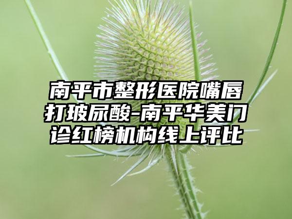 南平市整形医院嘴唇打玻尿酸-南平华美门诊红榜机构线上评比