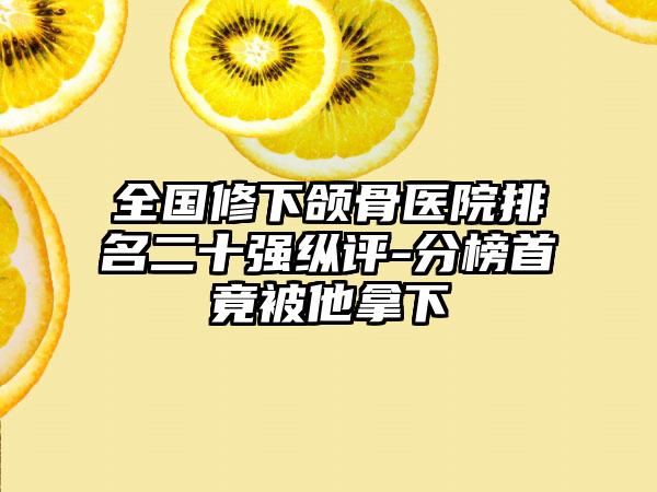 全国修下颌骨医院排名二十强纵评-分榜首竟被他拿下