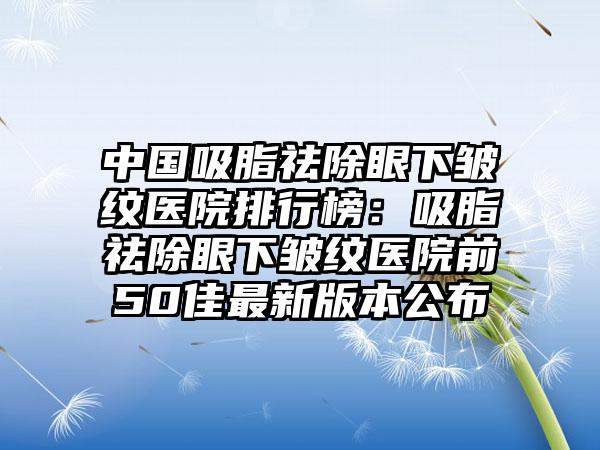 中国吸脂祛除眼下皱纹医院排行榜：吸脂祛除眼下皱纹医院前50佳最新版本公布