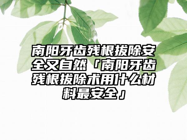 南阳牙齿残根拔除安全又自然「南阳牙齿残根拔除术用什么材料最安全」