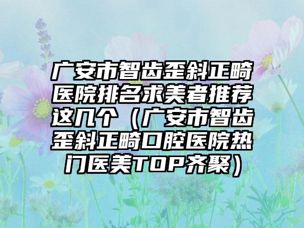 广安市智齿歪斜正畸医院排名求美者推荐这几个（广安市智齿歪斜正畸口腔医院热门医美TOP齐聚）