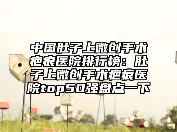 中国肚子上微创手术疤痕医院排行榜：肚子上微创手术疤痕医院top50强盘点一下