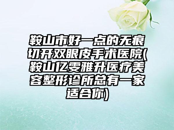 鞍山市好一点的无痕切开双眼皮手术医院(鞍山亿雯雅升医疗美容整形诊所总有一家适合你)