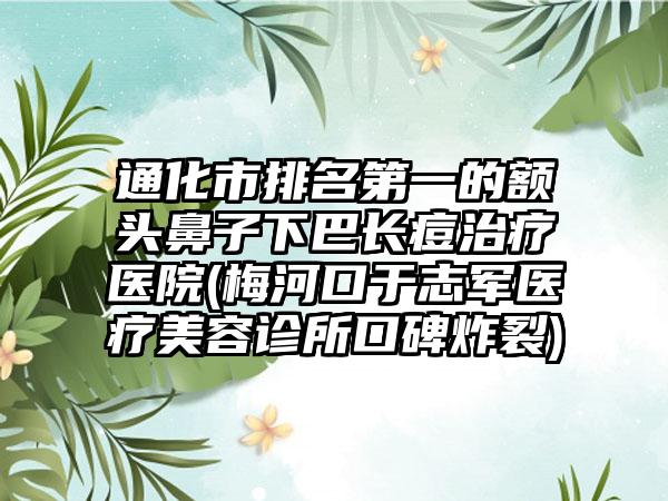 通化市排名第一的额头鼻子下巴长痘治疗医院(梅河口于志军医疗美容诊所口碑炸裂)