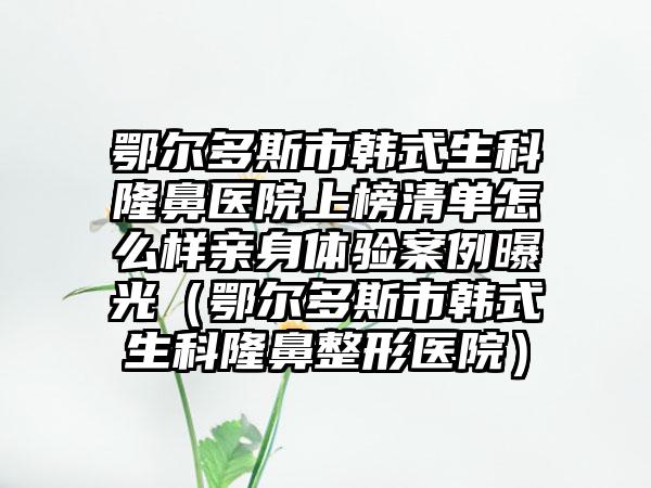 鄂尔多斯市韩式生科隆鼻医院上榜清单怎么样亲身体验案例曝光（鄂尔多斯市韩式生科隆鼻整形医院）