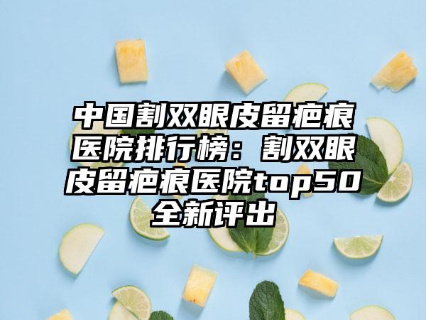 中国割双眼皮留疤痕医院排行榜：割双眼皮留疤痕医院top50全新评出