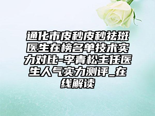 通化市皮秒皮秒祛斑医生在榜名单技术实力对比-李青松主任医生人气实力测评_在线解读