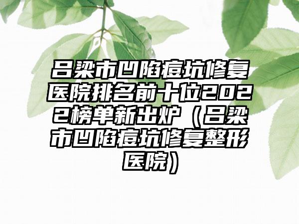 吕梁市凹陷痘坑修复医院排名前十位2022榜单新出炉（吕梁市凹陷痘坑修复整形医院）