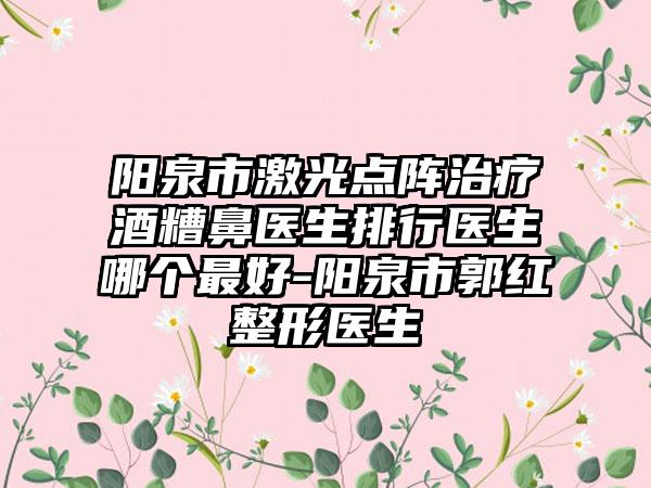 阳泉市激光点阵治疗酒糟鼻医生排行医生哪个最好-阳泉市郭红整形医生