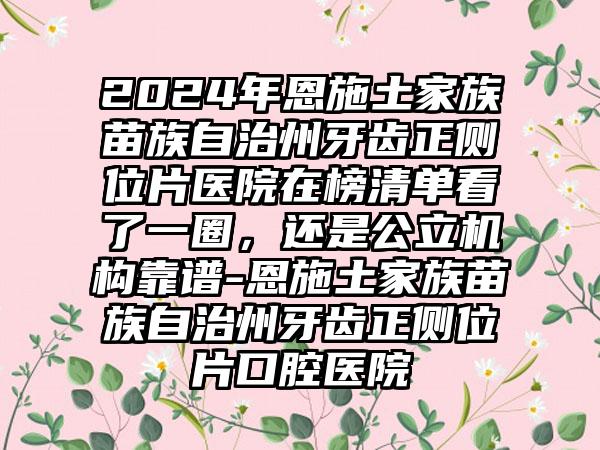 2024年恩施土家族苗族自治州牙齿正侧位片医院在榜清单看了一圈，还是公立机构靠谱-恩施土家族苗族自治州牙齿正侧位片口腔医院