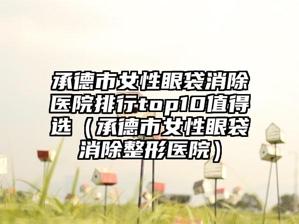 承德市女性眼袋消除医院排行top10值得选（承德市女性眼袋消除整形医院）