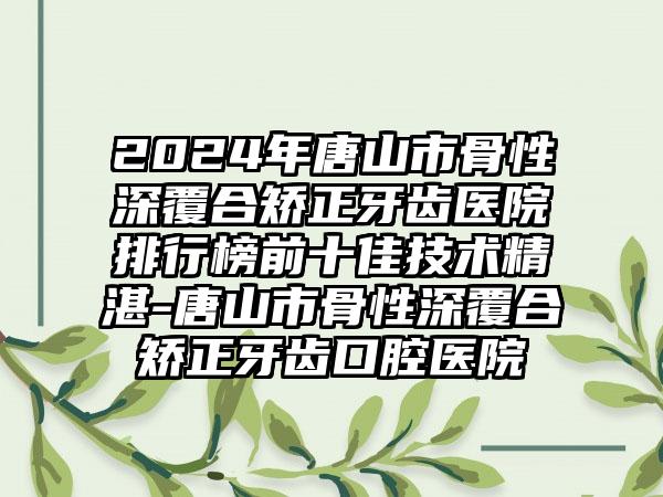 2024年唐山市骨性深覆合矫正牙齿医院排行榜前十佳技术精湛-唐山市骨性深覆合矫正牙齿口腔医院