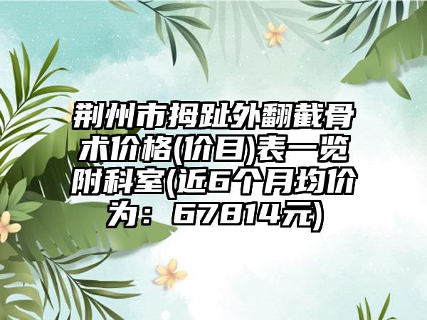 荆州市拇趾外翻截骨术价格(价目)表一览附科室(近6个月均价为：67814元)