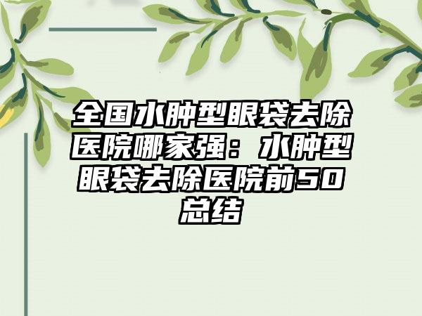 全国水肿型眼袋去除医院哪家强：水肿型眼袋去除医院前50总结