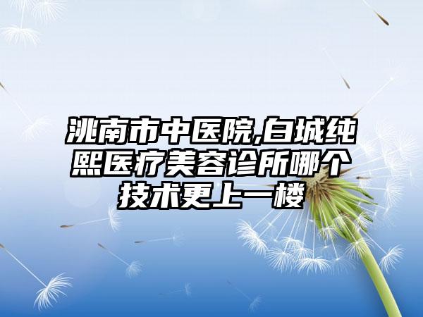 洮南市中医院,白城纯熙医疗美容诊所哪个技术更上一楼