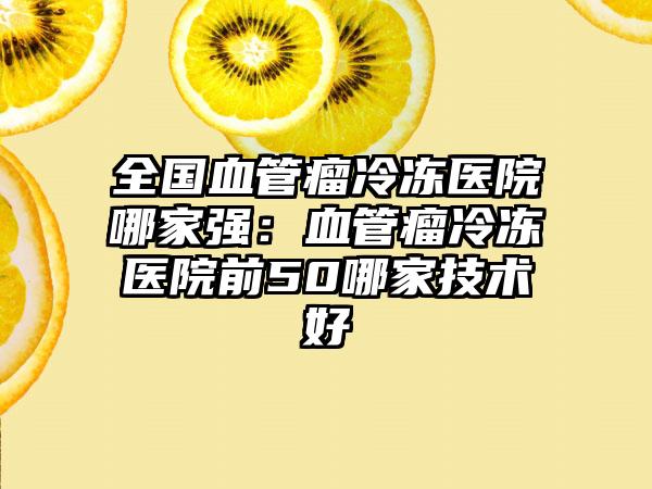 全国血管瘤冷冻医院哪家强：血管瘤冷冻医院前50哪家技术好