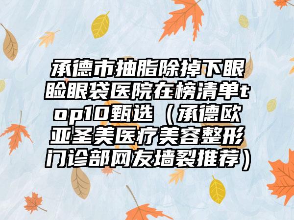 承德市抽脂除掉下眼睑眼袋医院在榜清单top10甄选（承德欧亚圣美医疗美容整形门诊部网友墙裂推荐）